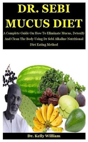 Dr. Sebi Mucus Diet: A Complete Guide On How To Eliminate Mucus, Detoxify And Clean The Body Using Dr Sebi Alkaline Nutritional Diet Eating Method