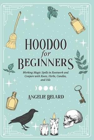 Hoodoo For Beginners: Working Magic Spells in Rootwork and Conjure with Roots, Herbs, Candles, and Oils