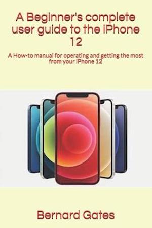 A Beginner's complete user guide to the iPhone 12 : A How-to manual for operating and getting the most from your iPhone 12