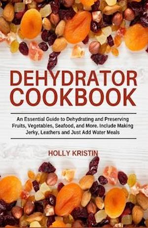 Dehydrator Cookbook: An Essential Guide to Dehydrating and Preserving Fruits, Vegetables, Meats, and Seafood. Include Making Jerky, Leathers and Just