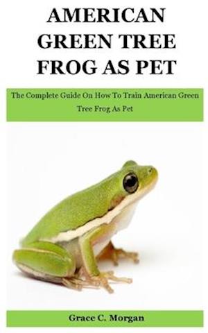 American Green Tree Frog As Pet: The Complete Guide On How To Train American Green Tree Frog As Pet