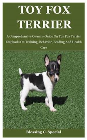 Toy Fox Terrier: A Comprehensive Owner's Guide On Toy Fox Terrier Emphasis On Training, Behavior, Feeding And Health Care