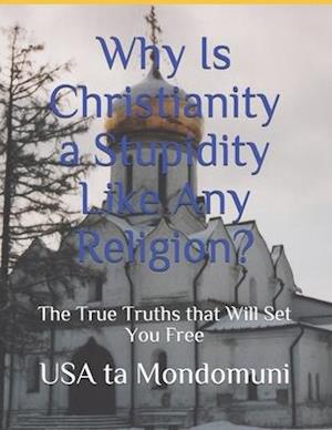 Why Is Christianity a Stupidity Like Any Religion?: The True Truths that Will Set You Free