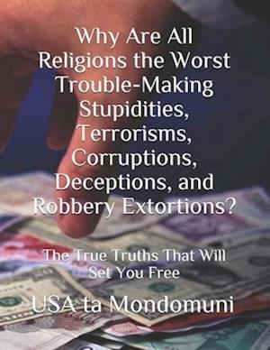 Why Are All Religions the Worst Trouble-Making Stupidities, Terrorisms, Corruptions, Deceptions, and Robbery Extortions?: The True Truths that Will S