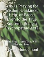 Why Is Praying for Wisdom, Guidance, Help, or Bread Even to the True Supreme Being a Psychopathic Act?: The True Truths that Will Set You Free 