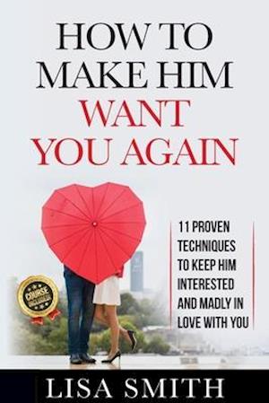 How To Make Him Want You Again: 11 Proven Techniques To Keep Him Interested And Madly In Love With You (Course Included!)