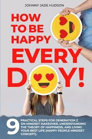 How to Be Happy Every Day! Nine Practical Steps for Generation Z on Mindset Makeover, Understanding the Theory of Happiness, and Living Your Best Life