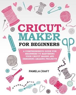 CRICUT MAKER FOR BEGINNERS: A Comprehensive Guide For Beginners To Mastering Your Cricut Maker And Designing Amazing Project