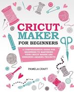 CRICUT MAKER FOR BEGINNERS: A Comprehensive Guide For Beginners To Mastering Your Cricut Maker And Designing Amazing Project 
