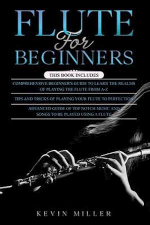 Flute for Beginners: 3 in 1- Comprehensive Beginners Guide+ Tips and Tricks+ Advanced Guide of Top Notch Music and Songs to be Played Using a Flute