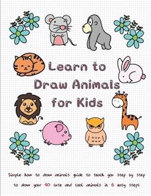 Learn to Draw Animals for Kids: Simple How to Draw Animals Guide to Teach You Step by Step to Draw Your 40 Cute and Cool Animals In 6 Easy Steps