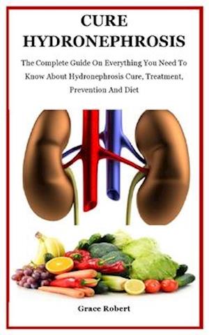 Cure Hydronephrosis: The Complete Guide On Everything You Need To Know About Hydronephrosis Cure, Treatment, Prevention And Diet