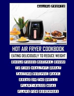Hot Air Fryer Cookbook: Eating Deliciously To Reduce Weight: Whole Foods Recipes, Where To Find Healthy, Great Tasting Recipes: Bake, Bread On The Gri