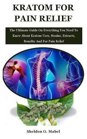 Kratom For Pain Relief: The Ultimate Guide On Everything You Need To Know About Kratom Uses, Strains, Extracts, Benefits And For Pain Relief