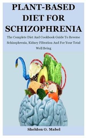 Plant-Based Diet For Schizophrenia: The Complete Diet And Cookbook Guide To Reverse Schizophrenia, Kidney Filtration And For Your Total Well Being