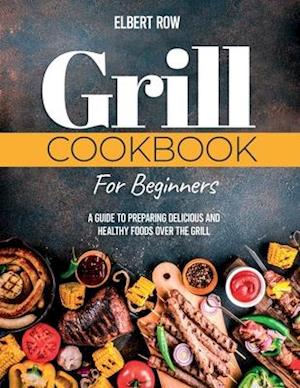 GRILL COOKBOOK FOR BEGINNERS: A Guide to Preparing Delicious and Healthy Foods over the Grill