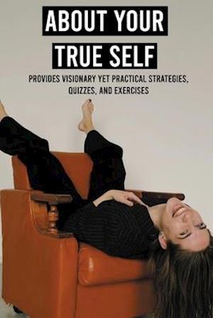 About Your True Self: Provides Visionary Yet Practical Strategies, Quizzes, And Exercises: Steps To Get Moving And Get Happy