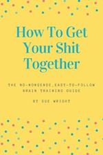 How to Get Your Shit Together: The no-nonsense, easy-to-follow brain training guide 