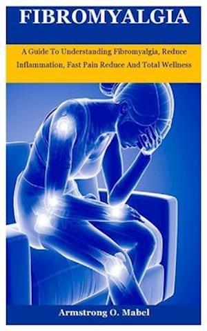 Fibromyalgia: A Guide To Understanding Fibromyalgia, Reduce Inflammation, Fast Pain Reduce And Total Wellness