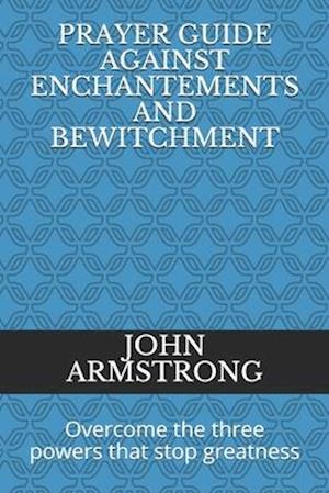 PRAYER GUIDE AGAINST ENCHANTEMENTS AND BEWITCHMENT: Overcome the three powers that stop greatness