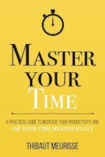 Master Your Time : A Practical Guide to Increase Your Productivity and Use Your Time Meaningfully 