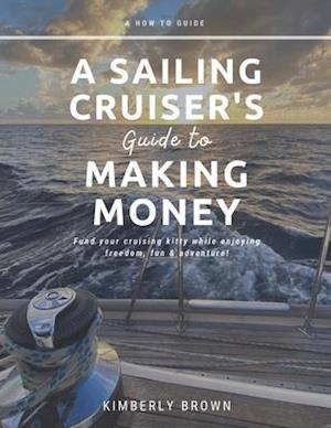A Sailing Cruiser's Guide to Making Money: Fund your cruising kitty while enjoying freedom, fun & adventure!