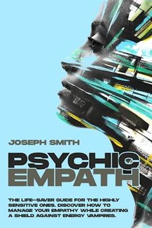 PSYCHIC EMPATH: The Life-Saver Guide For The Highly Sensitive Ones. Discover How To Manage Your Empathy While Creating A Shield Against Energy Vampire