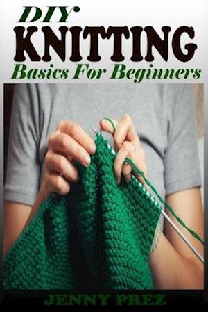DIY KNITTING Basics For Beginners: The Practical Guide To Knitting Stitches Designs And Patterns For Babies And Seniors. Learn The Step By Step Techni