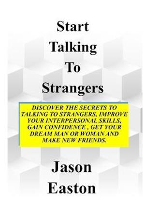 START TALKING TO STRANGERS: Discover The Secrets To Talking To Strangers, Improve Your Interpersonal Skills, Gain Confidence, Get Your Dream Man Or W