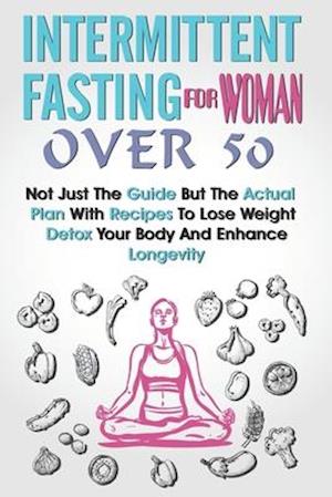 Intermittent Fasting for Women Over 50: Not Just The Guide But The Actual Plan With Recipes To Lose Weight, Detox Your Body And Enhance Longevity