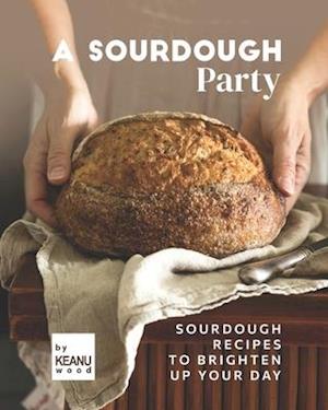 A Sourdough Party: Sourdough Recipes to Brighten Up Your Day