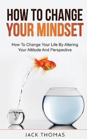 How To Change Your Mindset : How To Change Your Life By Altering Your Attitude And Perspective