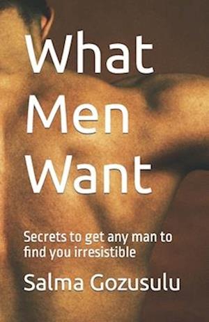 What Men Want: Secrets to Get Any Man to Find You Irresistible