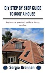 DIY STEP BY STEP GUIDE TO ROOF A HOUSE: Beginner's practical guide to house roofing 