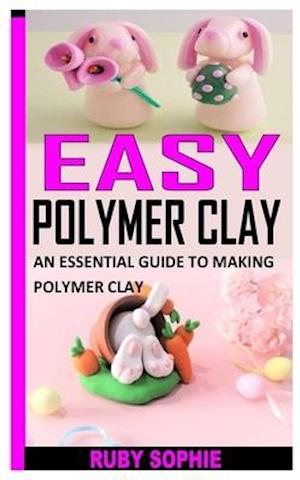 EASY POLYMER CLAY: AN ESSENTIAL GUIDE TO MAKING POLYMER CLAY