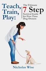 Teach, Train, Play:: The Ultimate 7 Step Survival Guide For First Time Dog Owners 