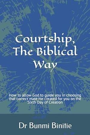 Courtship, The Biblical Way: How to allow God to guide you in choosing that correct mate He created for you on the Sixth Day of Creation