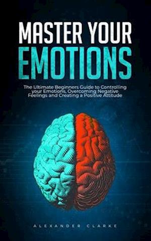 Master your Emotions: The Ultimate Guide to Controlling your Emotions, Overcoming Negative Feelings and Creating a Positive Attitude