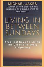 LIVING IN BETWEEN SUNDAYS: PRACTICAL KEYS FOR LIVING THE CROSS LIFE EVERY SINGLE DAY 