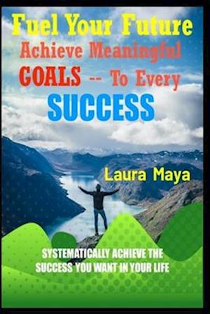 Fuel Your Future : Achieve Meaningful Goals To Your Every Success