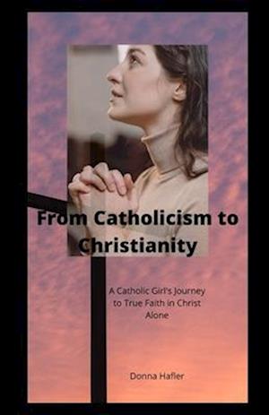 From Catholicism to Christianity: A Catholic Girl's Journey to True Faith in Christ Alone