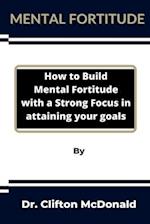 Mental Fortitude: How to build mental fortitude with a strong focus in attaining your goals 