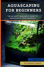 Aquascaping For Beginners: The Ultimate Beginner's Guide to Aquascaping Your Aquarium 