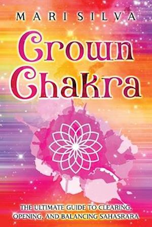 Crown Chakra: The Ultimate Guide to Clearing, Opening, and Balancing Sahasrara