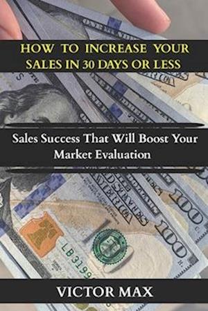 HOW TO INCREASE YOUR SALES IN 30 DAYS OR LESS : Sales Success That Will Boost Your Market Evaluation