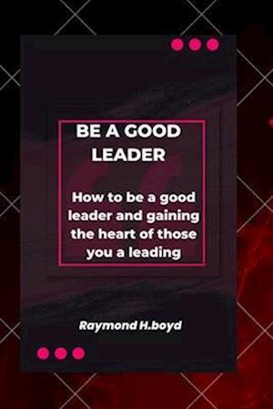 Be a good leader: How to be a good leader and gaining the heart of those you are leading