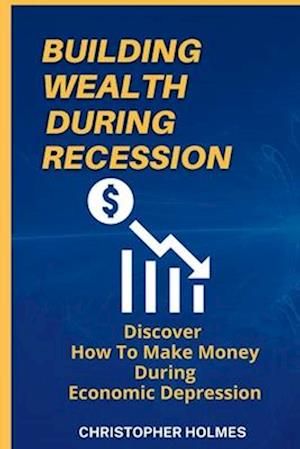 BUILDING WEALTH DURING RECESSION: DISCOVER HOW TO MAKE MONEY DURING ECONOMIC DEPRESSION