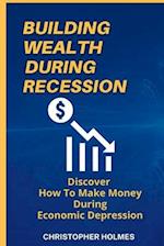 BUILDING WEALTH DURING RECESSION: DISCOVER HOW TO MAKE MONEY DURING ECONOMIC DEPRESSION 