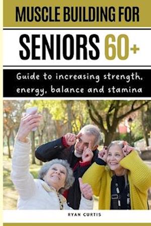 Muscle Buiding For Seniors 60+ : Guide To Increasing Strength, Energy, Balance And Stamina