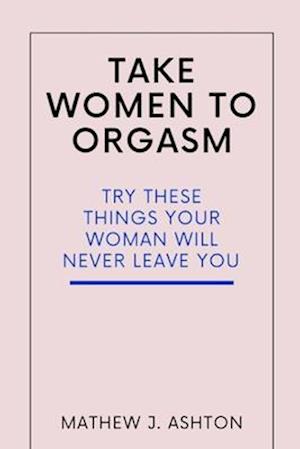 TAKE WOMEN TO ORGASM : TRY THESE THINGS YOUR WOMAN WILL NEVER LEAVE YOU